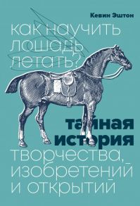 Как научить лошадь летать? Тайная история творчества, изобретений и открытий - Эштон Кевин