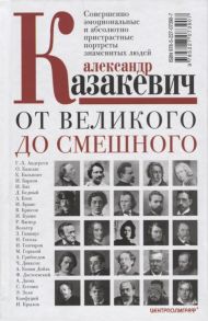 Казакевич А. От великого до смешного Совершенно эмоциональные и абсолютно пристрастные портреты знаменитых людей