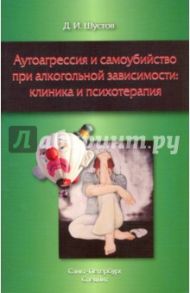 Аутоагрессия и самоубийство при алкогольной зависимости: клиника и психотерапия / Шустов Дмитрий Иванович